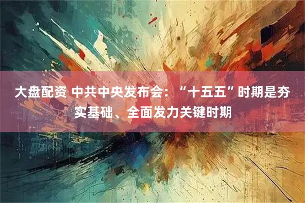 大盘配资 中共中央发布会：“十五五”时期是夯实基础、全面发力关键时期