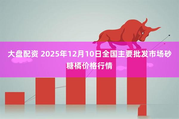 大盘配资 2025年12月10日全国主要批发市场砂糖橘价格行情