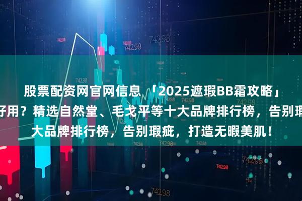 股票配资网官网信息 「2025遮瑕BB霜攻略」遮瑕BB霜哪个牌子好用？精选自然堂、毛戈平等十大品牌排行榜，告别瑕疵，打造无暇美肌！