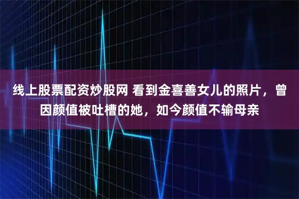 线上股票配资炒股网 看到金喜善女儿的照片，曾因颜值被吐槽的她，如今颜值不输母亲