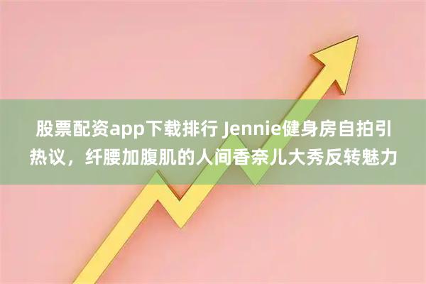 股票配资app下载排行 Jennie健身房自拍引热议,纤腰加腹肌的人间香奈儿大秀反转魅力