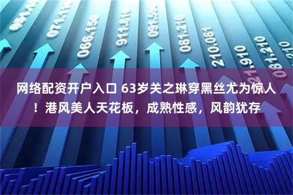 网络配资开户入口 63岁关之琳穿黑丝尤为惊人！港风美人天花板，成熟性感，风韵犹存