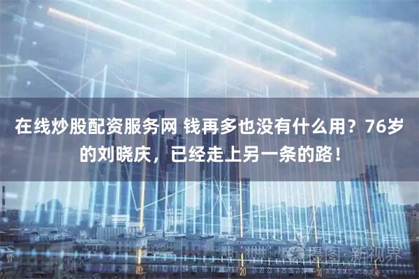 在线炒股配资服务网 钱再多也没有什么用？76岁的刘晓庆，已经走上另一条的路！