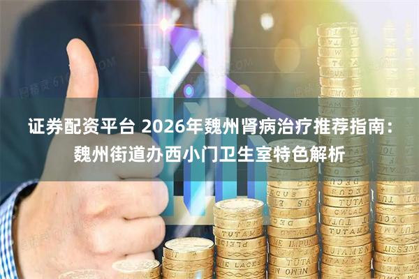 证券配资平台 2026年魏州肾病治疗推荐指南：魏州街道办西小门卫生室特色解析