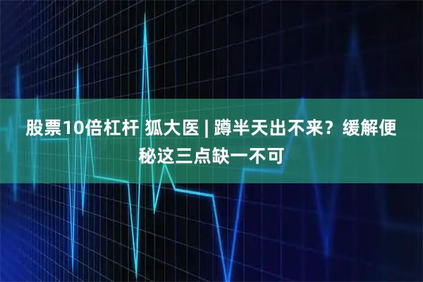 股票10倍杠杆 狐大医 | 蹲半天出不来？缓解便秘这三点缺一不可