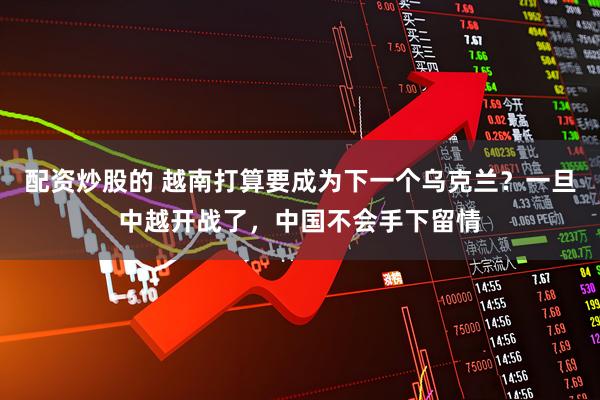 配资炒股的 越南打算要成为下一个乌克兰？一旦中越开战了，中国不会手下留情