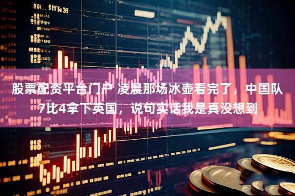 股票配资平台门户 凌晨那场冰壶看完了，中国队7比4拿下英国，说句实话我是真没想到