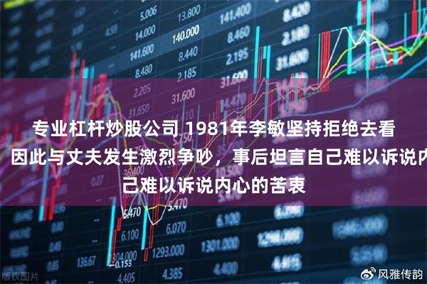 专业杠杆炒股公司 1981年李敏坚持拒绝去看望贺子珍，因此与丈夫发生激烈争吵，事后坦言自己难以诉说内心的苦衷