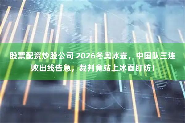 股票配资炒股公司 2026冬奥冰壶，中国队三连败出线告急，裁判竟站上冰面盯防！