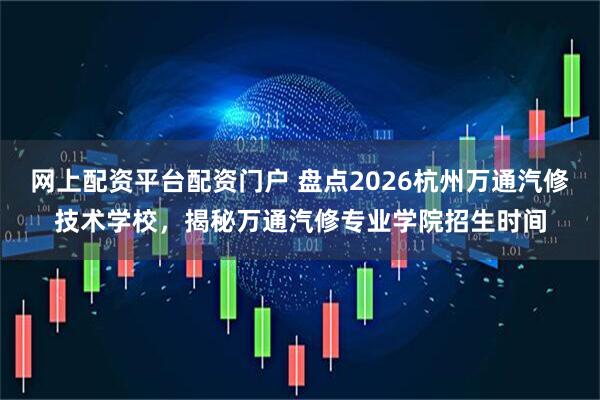 网上配资平台配资门户 盘点2026杭州万通汽修技术学校，揭秘万通汽修专业学院招生时间