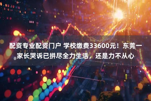 配资专业配资门户 学校缴费33600元！东莞一家长哭诉已拼尽全力生活，还是力不从心