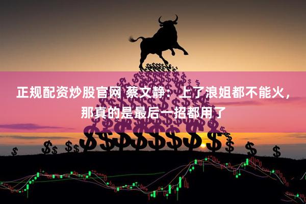 正规配资炒股官网 蔡文静：上了浪姐都不能火，那真的是最后一招都用了