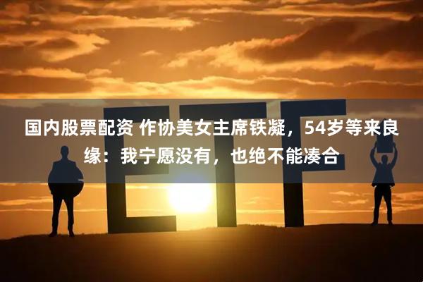国内股票配资 作协美女主席铁凝，54岁等来良缘：我宁愿没有，也绝不能凑合