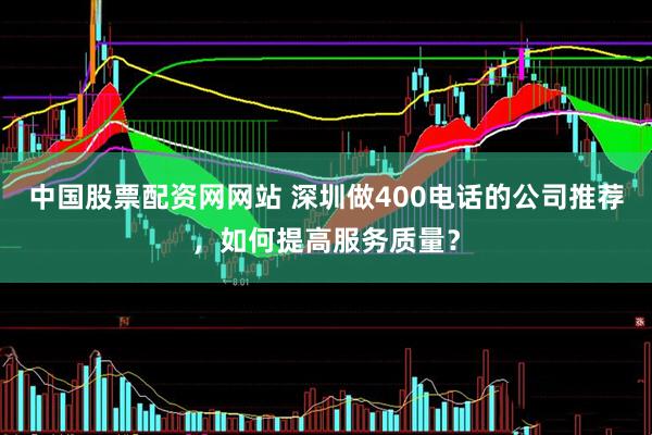 中国股票配资网网站 深圳做400电话的公司推荐，如何提高服务质量？