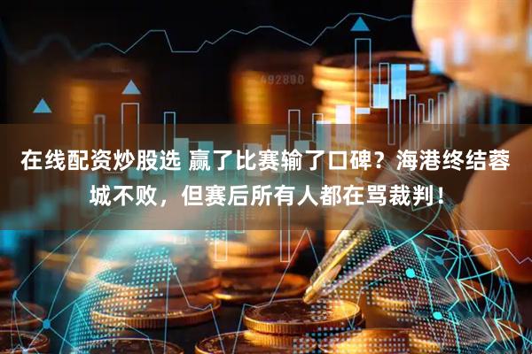 在线配资炒股选 赢了比赛输了口碑？海港终结蓉城不败，但赛后所有人都在骂裁判！
