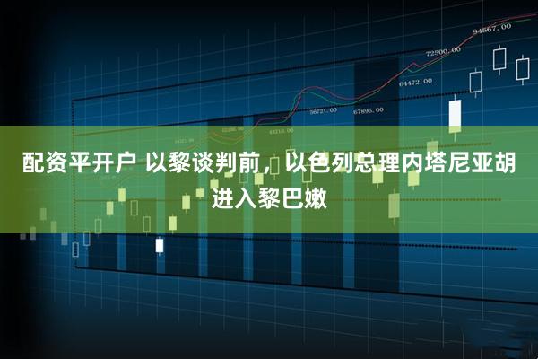配资平开户 以黎谈判前，以色列总理内塔尼亚胡进入黎巴嫩