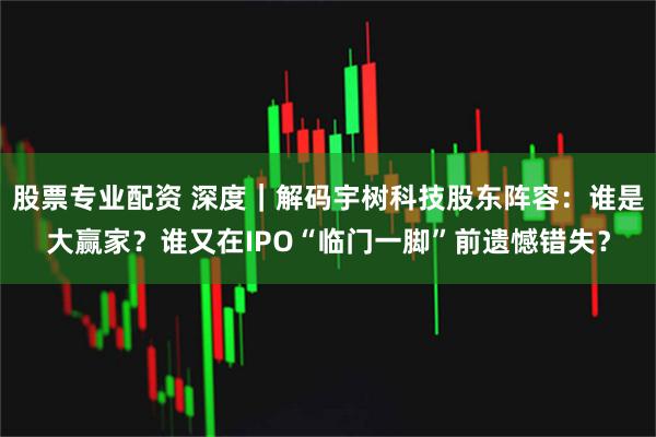 股票专业配资 深度｜解码宇树科技股东阵容：谁是大赢家？谁又在IPO“临门一脚”前遗憾错失？