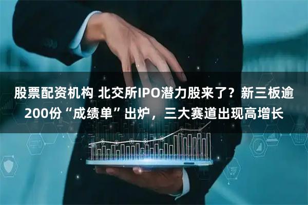 股票配资机构 北交所IPO潜力股来了？新三板逾200份“成绩单”出炉，三大赛道出现高增长