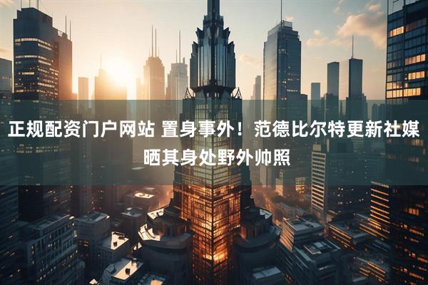 正规配资门户网站 置身事外！范德比尔特更新社媒 晒其身处野外帅照