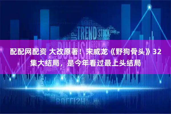 配配网配资 大改原著!宋威龙《野狗骨头》32集大结局,是今年看过最上头结局