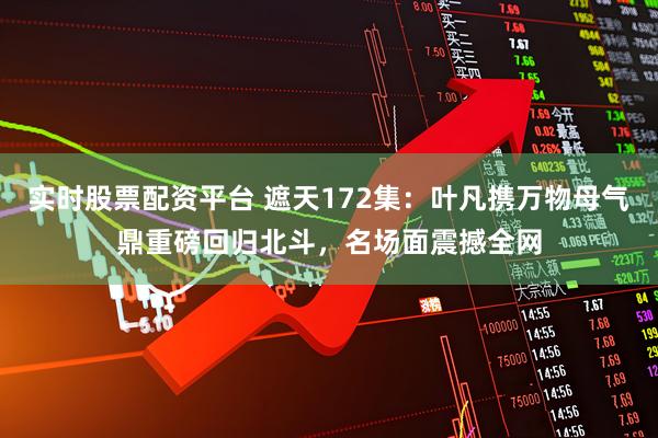 实时股票配资平台 遮天172集：叶凡携万物母气鼎重磅回归北斗，名场面震撼全网