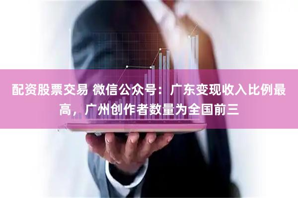 配资股票交易 微信公众号:广东变现收入比例最高,广州创作者数量为全国前三