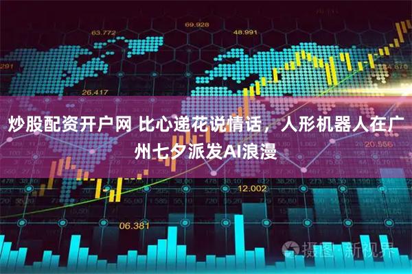 炒股配资开户网 比心递花说情话，人形机器人在广州七夕派发AI浪漫