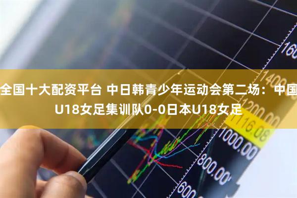 全国十大配资平台 中日韩青少年运动会第二场：中国U18女足集训队0-0日本U18女足