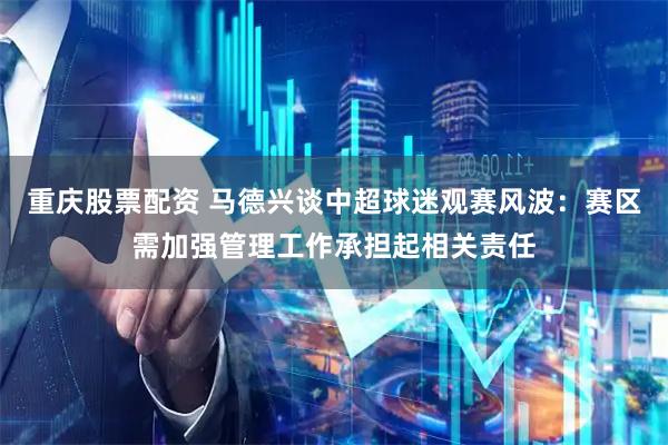 重庆股票配资 马德兴谈中超球迷观赛风波：赛区需加强管理工作承担起相关责任
